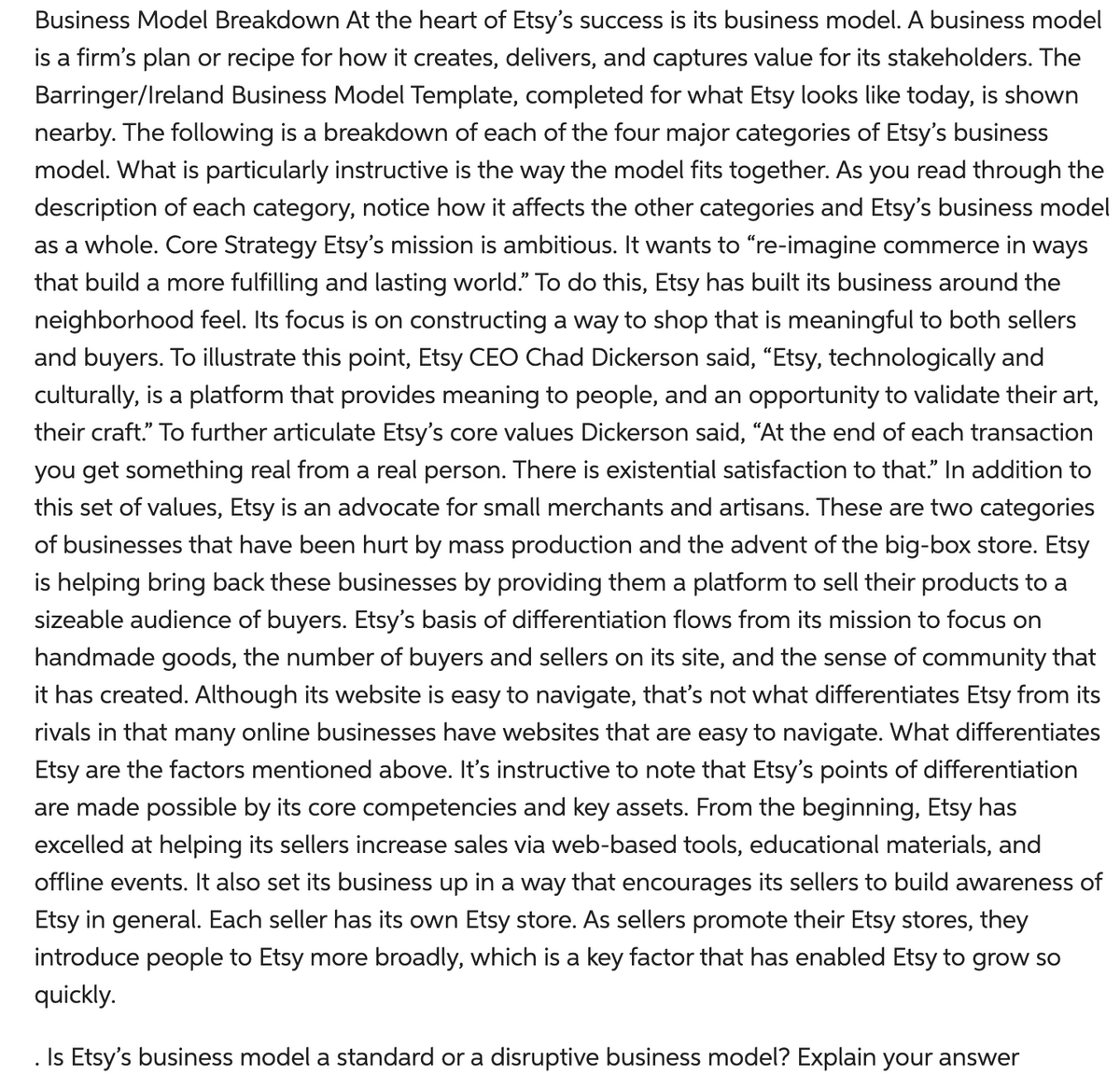 Business Model Breakdown At the heart of Etsy's success is its business model. A business model
is a firm's plan or recipe for how it creates, delivers, and captures value for its stakeholders. The
Barringer/Ireland Business Model Template, completed for what Etsy looks like today, is shown
nearby. The following is a breakdown of each of the four major categories of Etsy's business
model. What is particularly instructive is the way the model fits together. As you read through the
description of each category, notice how it affects the other categories and Etsy's business model
as a whole. Core Strategy Etsy's mission is ambitious. It wants to "re-imagine commerce in ways
that build a more fulfilling and lasting world." To do this, Etsy has built its business around the
neighborhood feel. Its focus is on constructing a way to shop that is meaningful to both sellers
and buyers. To illustrate this point, Etsy CEO Chad Dickerson said, "Etsy, technologically and
culturally, is a platform that provides meaning to people, and an opportunity to validate their art,
their craft." To further articulate Etsy's core values Dickerson said, “At the end of each transaction
you get something real from a real person. There is existential satisfaction to that." In addition to
this set of values, Etsy is an advocate for small merchants and artisans. These are two categories
of businesses that have been hurt by mass production and the advent of the big-box store. Etsy
is helping bring back these businesses by providing them a platform to sell their products to a
sizeable audience of buyers. Etsy's basis of differentiation flows from its mission to focus on
handmade goods, the number of buyers and sellers on its site, and the sense of community that
it has created. Although its website is easy to navigate, that's not what differentiates Etsy from its
rivals in that many online businesses have websites that are easy to navigate. What differentiates
Etsy are the factors mentioned above. It's instructive to note that Etsy's points of differentiation
are made possible by its core competencies and key assets. From the beginning, Etsy has
excelled at helping its sellers increase sales via web-based tools, educational materials, and
offline events. It also set its business up in a way that encourages its sellers to build awareness of
Etsy in general. Each seller has its own Etsy store. As sellers promote their Etsy stores, they
introduce people to Etsy more broadly, which is a key factor that has enabled Etsy to grow so
quickly.
Is Etsy's business model a standard or a disruptive business model? Explain your answer