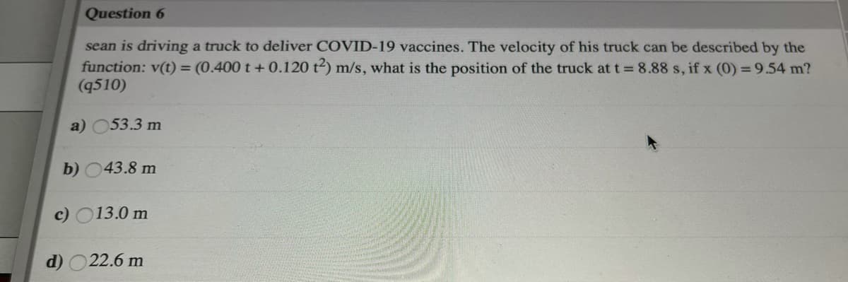 Question 6
sean is driving a truck to deliver COVID-19 vaccines. The velocity of his truck can be described by the
function: v(t) = (0.400 t +0.120 t2) m/s, what is the position of the truck at t = 8.88 s, if x (0) = 9.54 m?
(q510)
a) 053.3 m
b) 043.8 m
c) O13.0 m
d) O22.6 m
