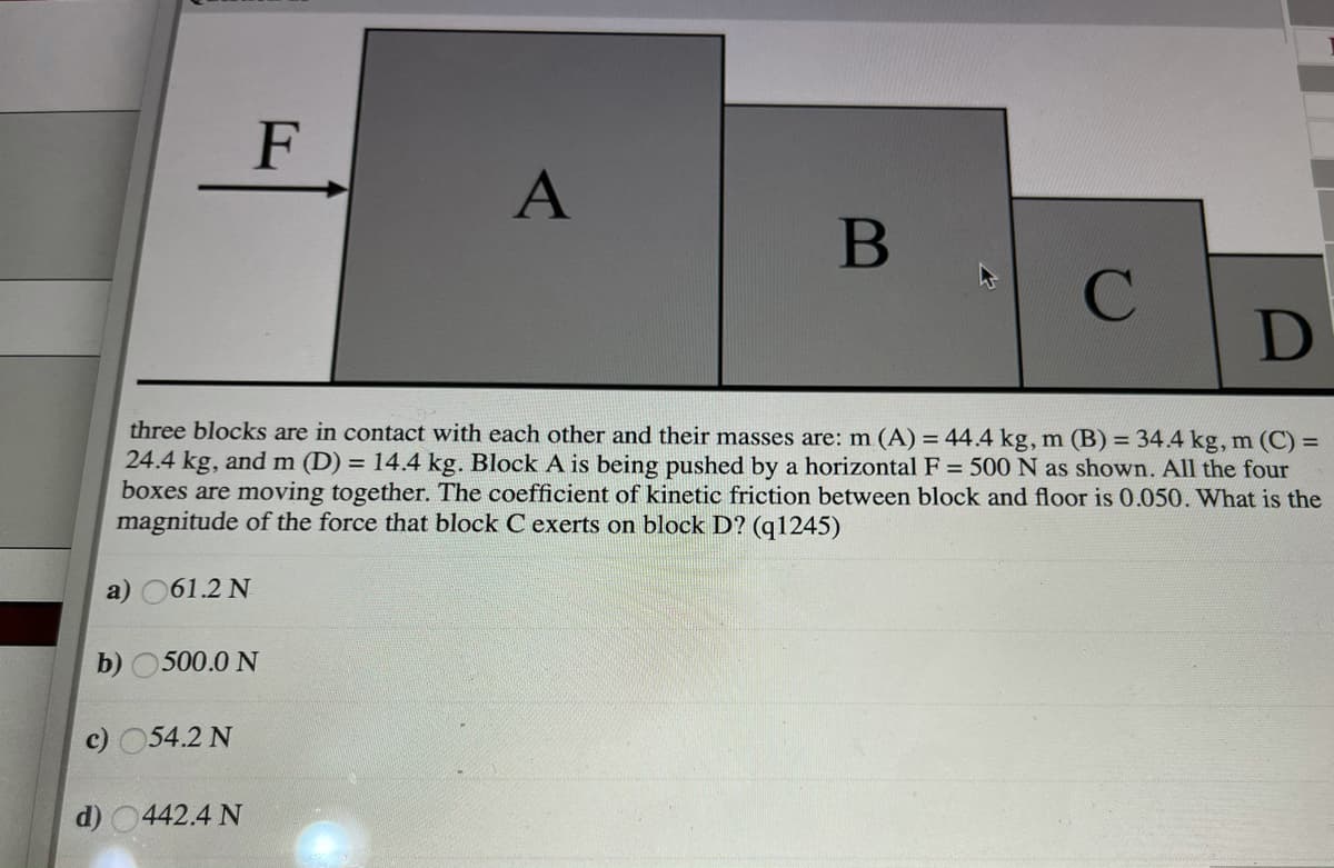 F
A
B
D
three blocks are in contact with each other and their masses are: m (A) = 44.4 kg, m (B) = 34.4 kg, m (C) =
24.4 kg, and m (D) = 14.4 kg. Block A is being pushed by a horizontal F = 500 N as shown. All the four
boxes are moving together. The coefficient of kinetic friction between block and floor is 0.050. What is the
magnitude of the force that block C exerts on block D? (q1245)
a) 061.2 N
b) 0500.0 N
c) 054.2 N
d) 0442.4 N
