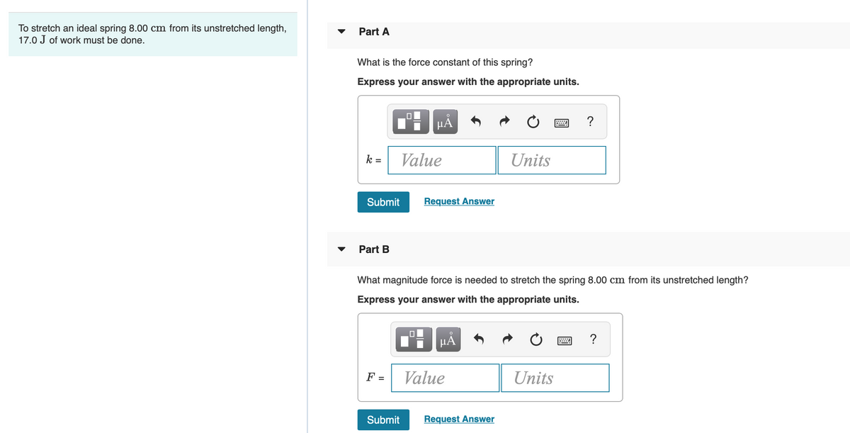 To stretch an ideal spring 8.00 cm from its unstretched length,
17.0 J of work must be done.
Part A
What is the force constant of this spring?
Express your answer with the appropriate units.
HA
?
k
Value
Units
%3D
Submit
Request Answer
Part B
What magnitude force is needed to stretch the spring 8.00 cm from its unstretched length?
Express your answer with the appropriate units.
HÀ
?
F =
Value
Units
Submit
Request Answer
