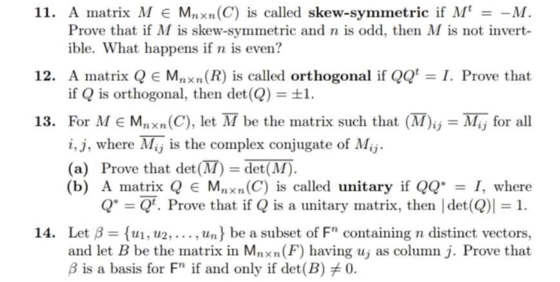 11. A matrix M E Mnxn (C) is called skew-symmetric if Mt = -M.
Prove that if M is skew-symmetric and n is odd, then M is not invert-
ible. What happens if n even?
12. A matrix QE Mnxn (R) is called orthogonal if QQ¹ = I. Prove that
if Q is orthogonal, then det(Q) = ±1.
13. For M€ Mnxn (C), let M be the matrix such that (M)ij = Mij for all
i, j, where Mij is the complex conjugate of Mij.
(a) Prove that det (M) = det (M).
(b)
A matrix Q Mnxn (C) is called unitary if QQ* = = I, where
Q* = Qt. Prove that if Q is a unitary matrix, then | det(Q)] = 1.
=
14. Let 3 {u1, U2,..., un} be a subset of F" containing n distinct vectors,
and let B be the matrix in Mnxn (F) having u, as column j. Prove that
ß is a basis for F" if and only if det (B) 0.