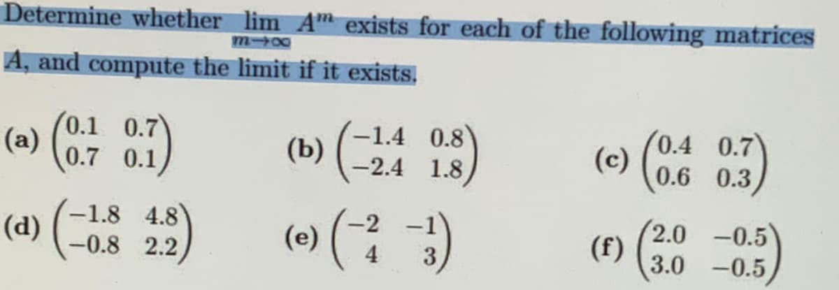 Determine whether lim A exists for each of the following matrices
818
A, and compute the limit if it exists.
(a) (0.7 0.1)
(a) (-1
-1.8 4.8
-0.8 2.2
(b)
(e)
-1.4 0.8
-2.4 1.8
4
0.89)
3
(c) (0.6
(f)
0.4 0.7
0.6 0.3
2.0 -0.5
3.0 -0.5