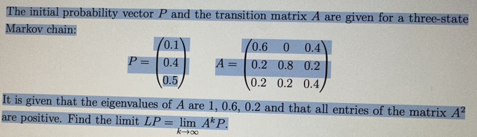 The initial probability vector P and the transition matrix A are given for a three-state
Markov chain:
P =
0.1
0.4
0.5
A =
0.6
0 0.4
0.2 0.8 0.2
0.2 0.2 0.4
It is given that the eigenvalues of A are 1, 0.6, 0.2 and that all entries of the matrix A²
are positive. Find the limit LP = lim Ak P.
k→∞