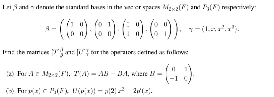 Let 3 and y denote the standard bases in the vector spaces M2x2(F) and P3 (F) respectively:
0
B =
В
· ( ( )· ( ) ( ) ( :) ).
00
1
y = (1, x, x², x³).
Find the matrices [T] and [U] for the operators defined as follows:
(918).
(a) For A € M2x2(F), T(A) = AB - BA, where B =
(b) For p(x) = P3 (F), U(p(x)) = p(2) x³ – 2p'(x).