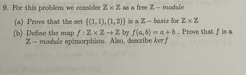 9. For this problem we consider Zx Z as a free Z-module
(a) Prove that the set {(1, 1), (1, 2)} is a Z - basis for Zx Z
(b) Define the map f: ZxZ→ Z by f(a, b) = a +b. Prove that f is a
Z-module epimorphism. Also, describe kerf