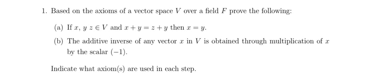 1. Based on the axioms of a vector space V over a field F prove the following:
(a) If x, y z ¤ V and x + y = z + y then x = y.
(b) The additive inverse of any vector x in V is obtained through multiplication of x
by the scalar (-1).
Indicate what axiom(s) are used in each step.