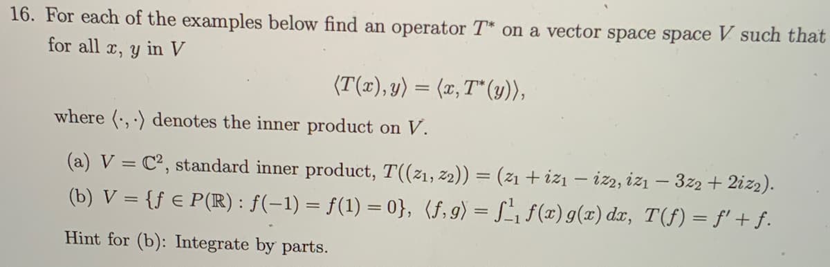 16. For each of the examples below find an operator T* on a vector space space V such that
for all x, y in V
(T(x), y) = (x, T* (y)),
where (,) denotes the inner product on V.
(a) V = C², standard inner product, T((21, 22)) = (z₁ + iz₁ - izz, iz₁ - 3z2 + 2iz₂).
(b) V = {ƒ € P(R) : ƒ(−1) = f(1) = 0}, (f,g) = f¹₁f(x) g(x) dx, T(ƒ) = f' + ƒ.
Hint for (b): Integrate by parts.