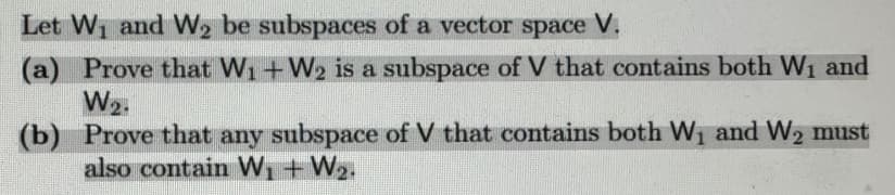 **Linear Algebra: Subspaces and Vector Spaces**

*Let \( W_1 \) and \( W_2 \) be subspaces of a vector space \( V \):*

**(a)** Prove that \( W_1 + W_2 \) is a subspace of \( V \) that contains both \( W_1 \) and \( W_2 \).

**(b)** Prove that any subspace of \( V \) that contains both \( W_1 \) and \( W_2 \) must also contain \( W_1 + W_2 \).