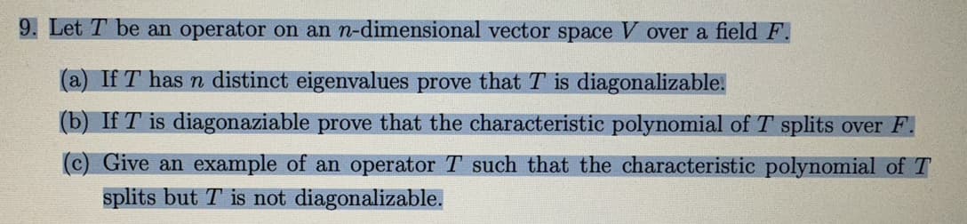 9. Let T be an operator on an n-dimensional vector space V over a field F.
(a) If T has n distinct eigenvalues prove that T is diagonalizable.
(b) If T is diagonaziable prove that the characteristic polynomial of T splits over F.
(c) Give an example of an operator T such that the characteristic polynomial of T
splits but T is not diagonalizable.