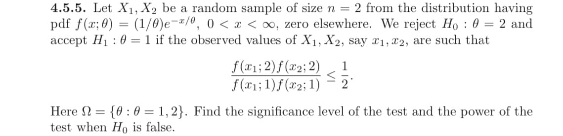 4.5.5. Let X₁, X2 be a random sample of size n = 2 from the distribution having
pdf f(x; 0) = (1/0)e-x/0, 0 < x < ∞, zero elsewhere. We reject Ho: 0 = 2 and
accept H₁0 = 1 if the observed values of X1, X2, say x1, x2, are such that
f(x₁; 2)f(x2; 2)
f(x1; 1)f(x2; 1)
=
1
2
Here Ω {0:01,2}. Find the significance level of the test and the power of the
test when Ho is false.