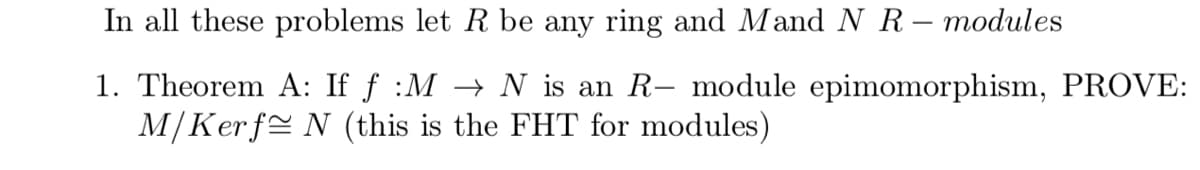 **Mathematical Problem: Fundamental Theorem of Homomorphisms for Modules**

In all these problems, let \( R \) be any ring and \( M \) and \( N \) be \( R \)-modules.

1. **Theorem A**: If \( f : M \to N \) is an \( R \)-module epimorphism, **PROVE**: 

   \[
   M/\text{Ker} f \cong N 
   \]

   (this is the FHT for modules)