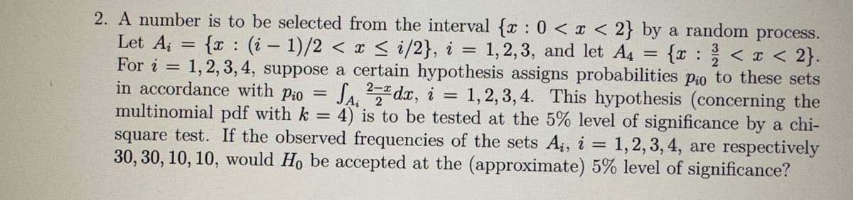 2
2. A number is to be selected from the interval {x: 0 < x < 2} by a random process.
Let A = {x: (i-1)/2 < x≤ i/2}, i = 1,2,3, and let A4 = {x: < x < 2}.
For i = 1, 2, 3, 4, suppose a certain hypothesis assigns probabilities pio to these sets
in accordance with Pio SA, 2dx, i = 1, 2, 3, 4. This hypothesis (concerning the
multinomial pdf with k = 4) is to be tested at the 5% level of significance by a chi-
square test. If the observed frequencies of the sets Ai, i = 1, 2, 3, 4, are respectively
30, 30, 10, 10, would Ho be accepted at the (approximate) 5% level of significance?
=