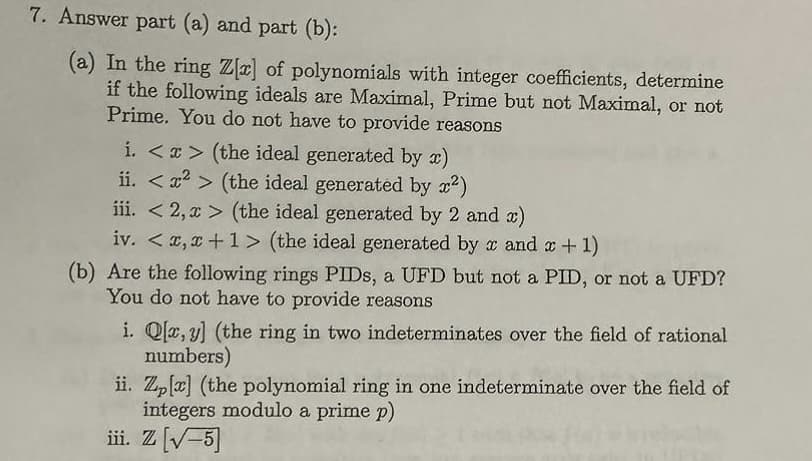 7. Answer part (a) and part (b):
(a) In the ring Z[x] of polynomials with integer coefficients, determine
if the following ideals are Maximal, Prime but not Maximal, or not
Prime. You do not have to provide reasons
i. <x> (the ideal generated by x)
ii. <²> (the ideal generated by x²)
iii. <2, x> (the ideal generated by 2 and x)
iv. < x,x+1> (the ideal generated by x and x + 1)
(b) Are the following rings PIDs, a UFD but not a PID, or not a UFD?
You do not have to provide reasons
i. Q[x, y] (the ring in two indeterminates over the field of rational
numbers)
ii. Zp [x] (the polynomial ring in one indeterminate over the field of
integers modulo a prime p)
iii. Z [√-5]