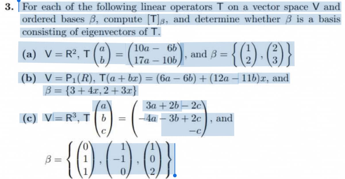 3. For each of the following linear operators T on a vector space V and
ordered bases 3, compute [T], and determine whether is a basis
consisting of eigenvectors of T.
(a) V=R²,- T (²) = (
a
(c) V=R³, Tb
B =
—
(b) V = P₁(R), T(a + bx) = (6a - 6b) + (12a − 11b)x, and
B = {3+4x, 2+3x}
с
10a-6b
17a - 10b
=
and B =
³= {()·()}
{0).(-)-0)}
1
3a + 2b 2c\
-4a-3b+2c, and
-c