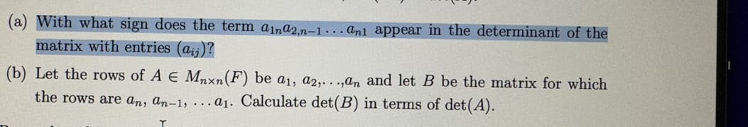 (a) With what sign does the term aina2n-1... and appear in the determinant of the
matrix with entries (ai)?
(b) Let the rows of A E Mnxn (F) be a₁, a2,...,an and let B be the matrix for which
the rows are an, an-1, ... a1. Calculate det(B) in terms of det (A).
Y