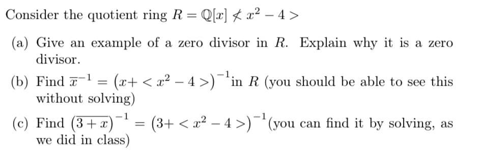 Consider the quotient ring R = Q[x] ★ x² − 4 >
(a) Give an example of a zero divisor in R. Explain why it is a zero
divisor.
(b) Find -1 =
(x+ < x² − 4 >)¯¹in R (you should be able to see this
without solving)
(c) Find (3+x)
we did in class)
=
(3+ < x² − 4 >)−¹(you can find it by solving, as