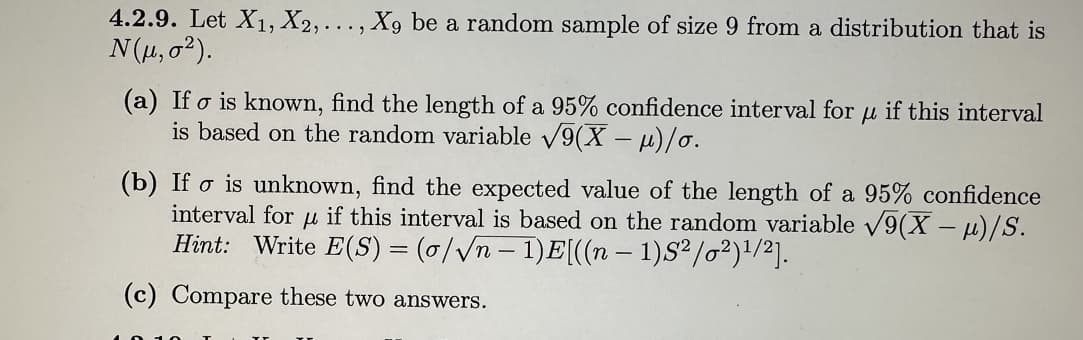 4.2.9. Let X₁, X2,..., X9 be a random sample of size 9 from a distribution that is
N(μ, 0²).
(a) Ifo is known, find the length of a 95% confidence interval for
is based on the random variable √9(X -μ)/o.
fl
if this interval
(b) Ifo is unknown, find the expected value of the length of a 95% confidence
if this interval is based on the random variable √9(x-μ)/S.
Hint: Write E(S) = (o/√n - 1)E[((n − 1)S²/0²)¹/2].
interval for
fl
(c) Compare these two answers.