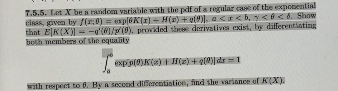 7.5.5. Let X be a random variable with the pdf of a regular case of the exponential
class, given by f(x; 0) = exp[0K(x) + H(x) + q(0)], a < x <b, y < 0 < 6. Show
that E[K(X)] = -q'(0)/p'(0), provided these derivatives exist, by differentiating
both members of the equality
[*exp|p(0)K(x) + H(2) + q(0)] dx = 1
with respect to 0. By a second differentiation, find the variance of K(X).