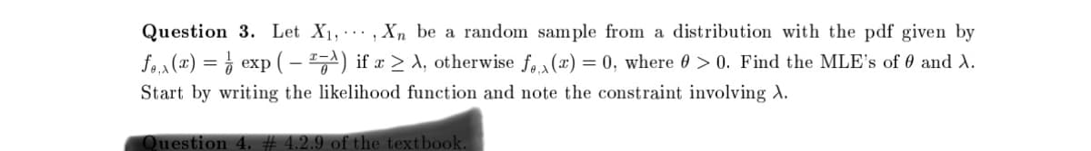 Question 3. Let X₁,, Xn be a random sample from a distribution with the pdf given by
f₁₁x(x) = exp(-ª) if x ≥ A, otherwise f(x) = 0, where > 0. Find the MLE's of 0 and X.
Start by writing the likelihood function and note the constraint involving A.
Question 4. #4.2.9 of the textbook.