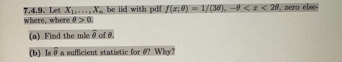 7.4.9. Let X₁,..., Xn be iid with pdf f(x; 0) = 1/(30), 0 < x < 20, zero else-
where, where 0 > 0.
(a) Find the mle 6 of 0.
(b) Is a sufficient statistic for 0? Why?