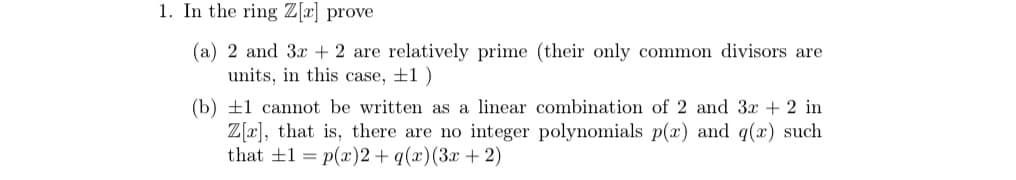 1. In the ring \( \mathbb{Z}[x] \) prove

(a) 2 and \( 3x + 2 \) are relatively prime (their only common divisors are units, in this case, \( \pm 1 \))

(b) \( \pm 1 \) cannot be written as a linear combination of 2 and \( 3x + 2 \) in \( \mathbb{Z}[x] \), that is, there are no integer polynomials \( p(x) \) and \( q(x) \) such that \( \pm 1 = p(x) \cdot 2 + q(x) \cdot (3x + 2) \)