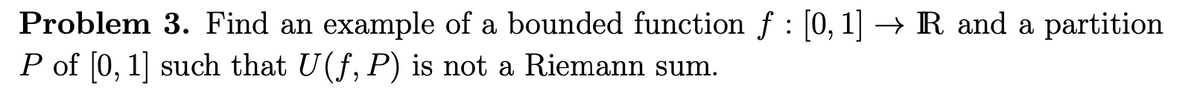 Problem 3. Find an example of a bounded function f : [0, 1] → R and a partition
P of [0, 1] such that U(f, P) is not a Riemann sum.
