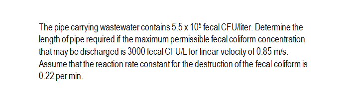 The pipe carrying wastewater contains 5.5x 105 fecal CFU/liter. Determine the
length of pipe required if the maximum permissible fecal coliform concentration
that may be discharged is 3000 fecal CFU/L for linear velocity of 0.85 m/s.
Assume that the reaction rate constant for the destruction of the fecal coliform is
0.22 per min.
