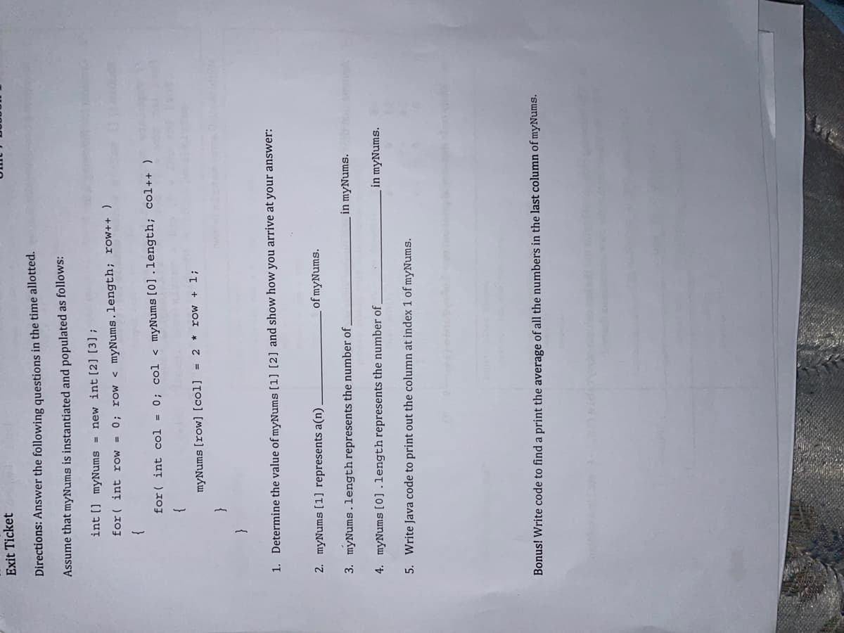 Exit Ticket
Directions: Answer the following questions in the time allotted.
Assume that myNums is instantiated and populated as follows:
int [] myNums = new int [2] [3] ;
for( int row = 0; row < myNums.length; row++ )
for( int col = 0; col < myNums [0].length; col++ )
myNums [row] [col] = 2 * row + 1;
{
Determine the value of myNums(1] [2] and show how you arrive at your answer:
2. myNums [1] represents a(n).
of myNums.
3. myNums.length represents the number of.
in myNums.
4. myNums[0].length represents the number of.
in myNums.
5. Write Java code to print out the column at index 1 of myNums.
Bonus! Write code to find a print the average of all the numbers in the last column of myNums.
