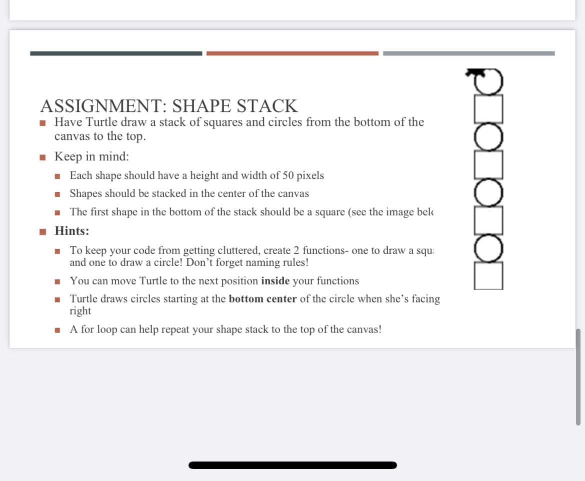 ASSIGNMENT: SHAPE STACK
1 Have Turtle draw a stack of squares and circles from the bottom of the
canvas to the top.
- Keep in mind:
· Each shape should have a height and width of 50 pixels
1 Shapes should be stacked in the center of the canvas
- The first shape in the bottom of the stack should be a square (see the image belo
Hints:
1 To keep your code from getting cluttered, create 2 functions- one to draw a squ:
and one to draw a circle! Don't forget naming rules!
· You can move Turtle to the next position inside your functions
- Turtle draws circles starting at the bottom center of the circle when she's facing
right
I A for loop can help repeat your shape stack to the top of the canvas!
