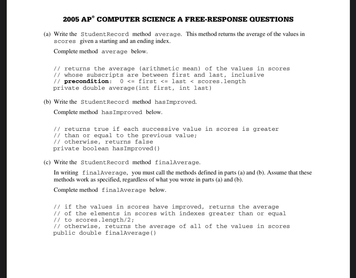 2005 AP° C OMPUTER SCIENCE A FREE-RESPONSE QUESTIONS
(a) Write the StudentRecord method average. This method returns the average of the values in
scores given a starting and an ending index.
Complete method average below.
// returns the average (arithmetic mean) of the values in scores
// whose subscripts are between first and last, inclusive
// precondition:
private double average (int first, int last)
0 <= first <= last < scores.length
(b) Write the StudentRecord method hasImproved.
Complete method hasImproved below.
// returns true if each successive value in scores is greater
// than or equal to the previous value;
// otherwise, returns false
private boolean hasImproved ( )
(c) Write the StudentRecord method finalAverage.
In writing finalAverage, you must call the methods defined in parts (a) and (b). Assume that these
methods work as specified, regardless of what you wrote in parts (a) and (b).
Complete method finalAverage below.
// if the values in scores have improved, returns the average
// of the elements in scores with indexes greater than or equal
// to scores.length/2;
// otherwise, returns the average of all of the values in scores
public double finalAverage()
