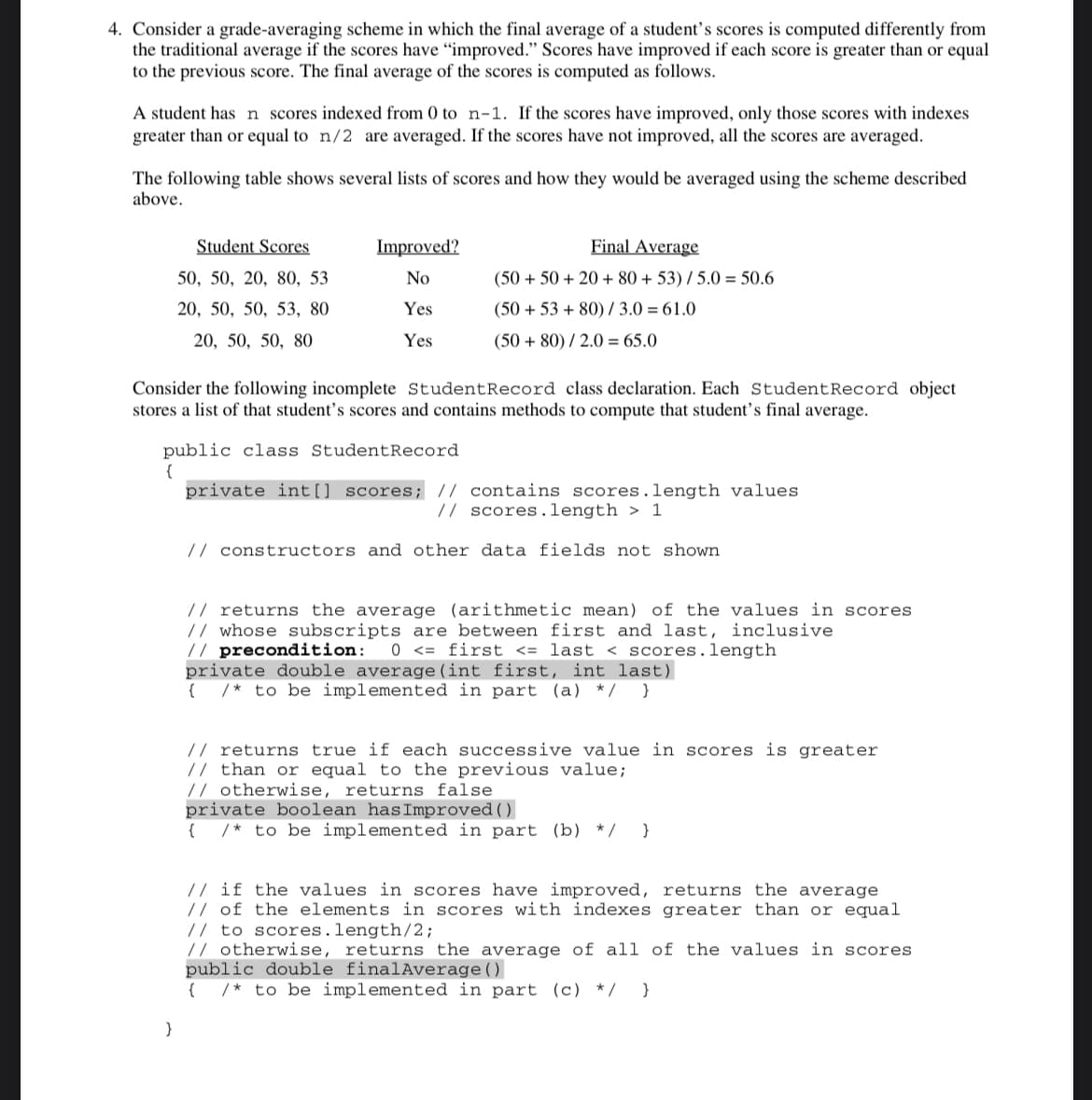 4. Consider a grade-averaging scheme in which the final average of a student's scores is computed differently from
the traditional average if the scores have "improved." Scores have improved if each score is greater than or equal
to the previous score. The final average of the scores is computed as follows.
A student has n scores indexed from 0 to n-1. If the scores have improved, only those scores with indexes
greater than or equal to n/2 are averaged. If the scores have not improved, all the scores are averaged.
The following table shows several lists of scores and how they would be averaged using the scheme described
above.
Student Scores
Improved?
Final Average
50, 50, 20, 80, 53
No
(50 + 50 + 20 + 80 + 53) / 5.0 = 50.6
20, 50, 50, 53, 80
Yes
(50 + 53 + 80)/ 3.0 = 61.0
20, 50, 50, 80
Yes
(50 + 80) / 2.0 = 65.0
Consider the following incomplete StudentRecord class declaration. Each StudentRecord object
stores a list of that student's scores and contains methods to compute that student’s final average.
public class StudentRecord
{
private int[] scores; // contains scores.length values
// scores.length > 1
// constructors and other data fields not shown
// returns the average (arithmetic mean) of the values in scores
// whose subscripts are between first and last, inclusive
// precondition:
private double average (int first, int last)
{ /* to be implemented in part (a) */ }
0 <= first <= last < scores.length
// returns true if each successive value in scores is greater
// than or equal to the previous value;
// otherwise, returns false
private boolean hasImproved()
{ /* to be implemented in part (b) */ }
// if the values in scores have improved, returns the average
// of the elements in scores with indexes greater than or equal
// to scores.length/2;
// otherwise, returns the average of all of the values in scores
public double finalAverage()
{ /* to be implemented in part (c) */ }
}
