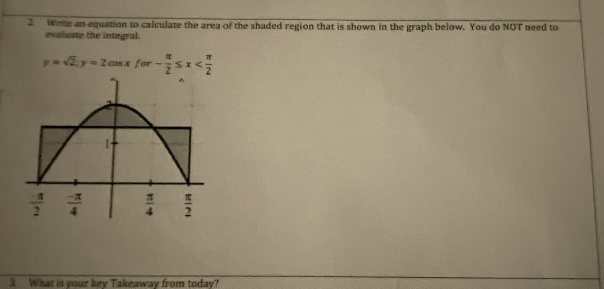 Write an equation to calculate the area of the shaded region that is shown in the graph below. You do NOT need to
evaluate the integral.
y= v2y= 2 cns x for-sI<
What is your key Takeaway from today?
