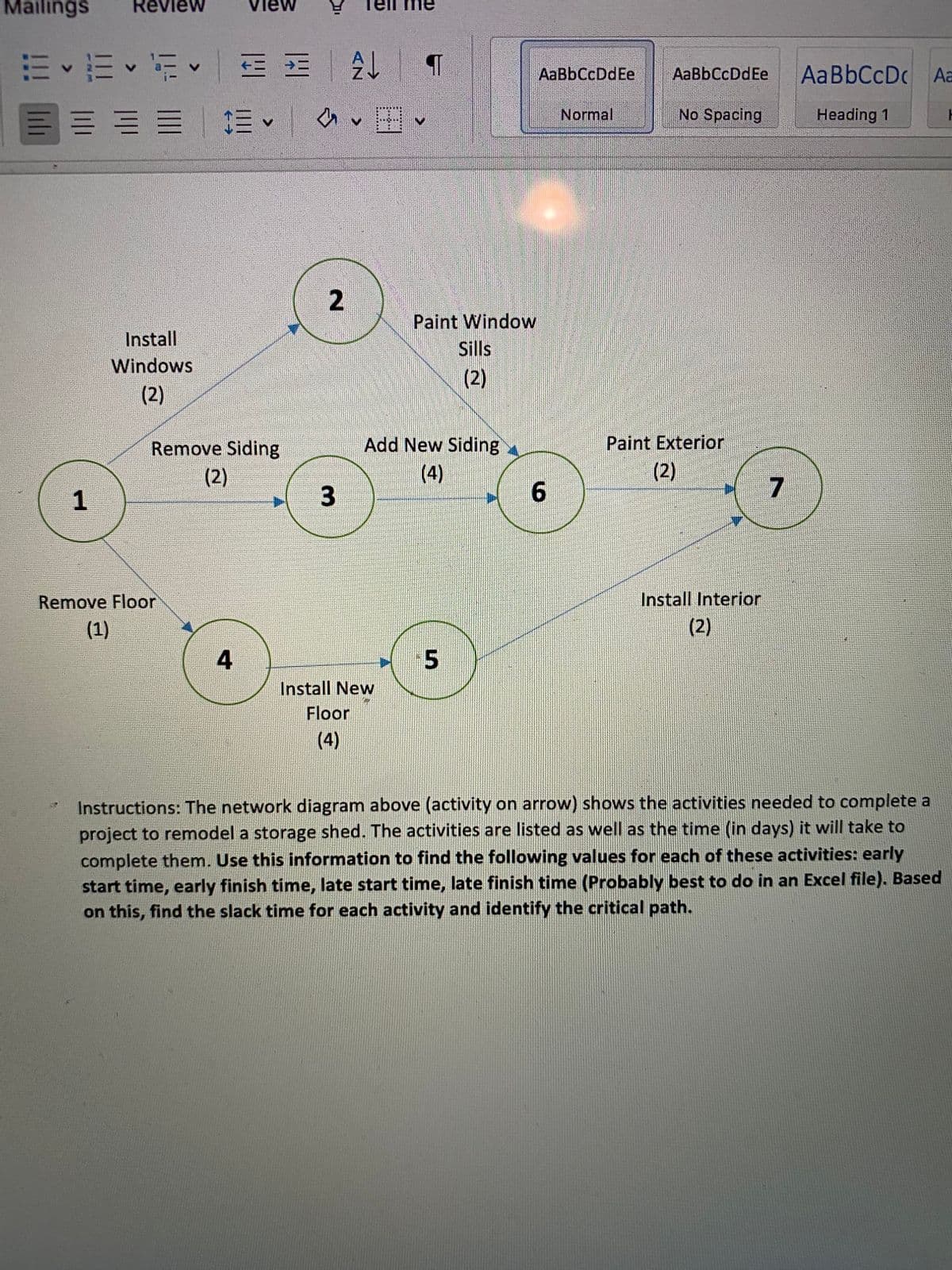 Mailings
Review
View
me
E E • E =
AaBbCcDc Aa
AaBbCcDdEe
AaBbCcDdEe
Normal
No Spacing
Heading 1
Paint Window
Install
Sills
(2)
Windows
(2)
Remove Siding
Add New Siding
Paint Exterior
(2)
(4)
(2)
1
Install Interior
(2)
Remove Floor
(1)
4
Install New
Floor
(4)
Instructions: The network diagram above (activity on arrow) shows the activities needed to complete a
project to remodel a storage shed. The activities are listed as well as the time (in days) it will take to
complete them. Use this information to find the following values for each of these activities: early
start time, early finish time, late start time, late finish time (Probably best to do in an Excel file). Based
on this, find the slack time for each activity and identify the critical path.
2.
