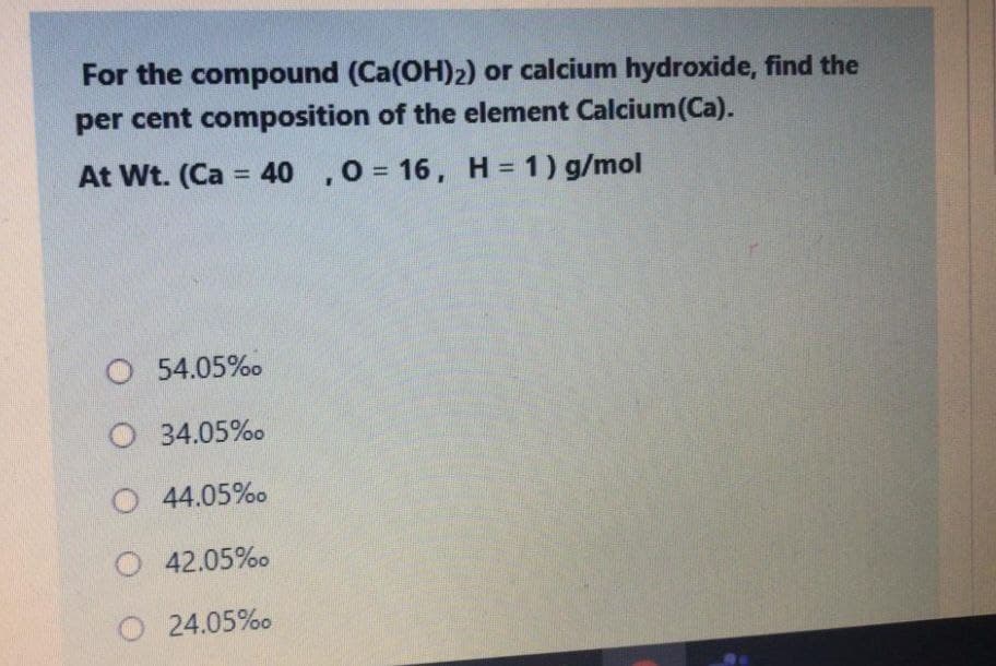 For the compound (Ca(OH)2) or calcium hydroxide, find the
per cent composition of the element Calcium(Ca).
At Wt. (Ca = 40 ,0 = 16, H = 1) g/mol
%3D
%3D
O 54.05%o
O 34.05%o
O4.05%o
O 42.05%o
24.05%o
