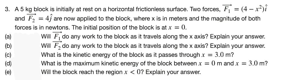 3. A 5 kg block is initially at rest on a horizontal frictionless surface. Two forces, F = (4 – x²)i
and F, = 4j
are now applied to the block, where x is in meters and the magnitude of both
forces is in newtons. The initial position of the block is at x = 0.
Will F, do any work to the block as it travels along the x axis? Explain your answer.
Will F, do any work to the block as it travels along the x axis? Explain your answer.
What is the kinetic energy of the block as it passes through x = 3.0 m?
What is the maximum kinetic energy of the block between x = 0 m and x = 3.0 m?
Will the block reach the region x < 0? Explain your answer.
(а)
(b)
(c)
(d)
(e)
