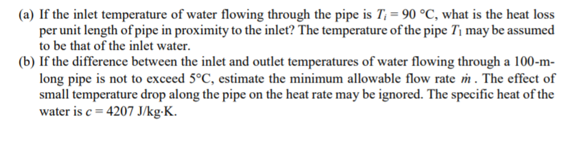 (a) If the inlet temperature of water flowing through the pipe is T; = 90 °C, what is the heat loss
per unit length of pipe in proximity to the inlet? The temperature of the pipe T¡ may be assumed
to be that of the inlet water.
(b) If the difference between the inlet and outlet temperatures of water flowing through a 100-m-
long pipe is not to exceed 5°C, estimate the minimum allowable flow rate m . The effect of
small temperature drop along the pipe on the heat rate may be ignored. The specific heat of the
water is c = 4207 J/kg-K.
