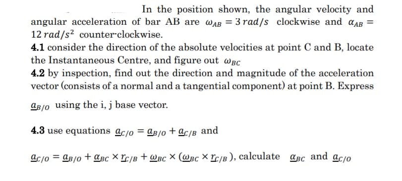 In the position shown, the angular velocity and
angular acceleration of bar AB are wAB = 3 rad/s clockwise and aAB =
12 rad/s? counter-clockwise.
4.1 consider the direction of the absolute velocities at point C and B, locate
the Instantaneous Centre, and figure out wBc
4.2 by inspection, find out the direction and magnitude of the acceleration
vector (consists of a normal and a tangential component) at point B. Express
aB/o using the i, j base vector.
4.3 use equations ac/o = aß/o + ac/B and
acjo = Aß/o + aßc × rc/B + WBc × (@Bc × rc/B ), calculate aBc and acjo
