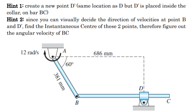 Hint 1: create a new point D’ (same location as D but D'is placed inside the
collar, on bar BC)
Hint 2: since you can visually decide the direction of velocities at point B
and D', find the Instantaneous Centre of these 2 points, therefore figure out
the angular velocity of BC
12 rad/s
A
686 mm
60°
D!
B
381 mm
