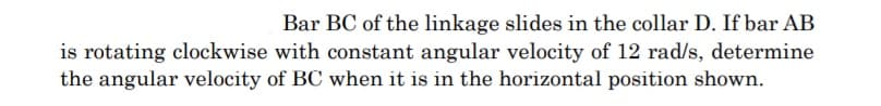 Bar BC of the linkage slides in the collar D. If bar AB
is rotating clockwise with constant angular velocity of 12 rad/s, determine
the angular velocity of BC when it is in the horizontal position shown.
