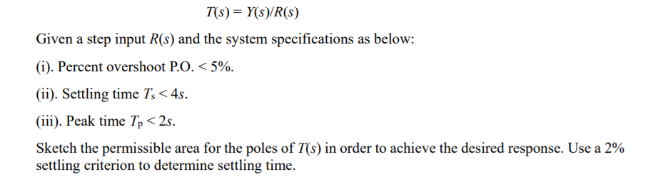 T(s) = Y(s)/R(s)
Given a step input R(s) and the system specifications as below:
(i). Percent overshoot P.O. < 5%.
(ii). Settling time T,< 4s.
(iii). Peak time Tp< 2s.
Sketch the permissible area for the poles of T(s) in order to achieve the desired response. Use a 2%
settling criterion to determine settling time.
