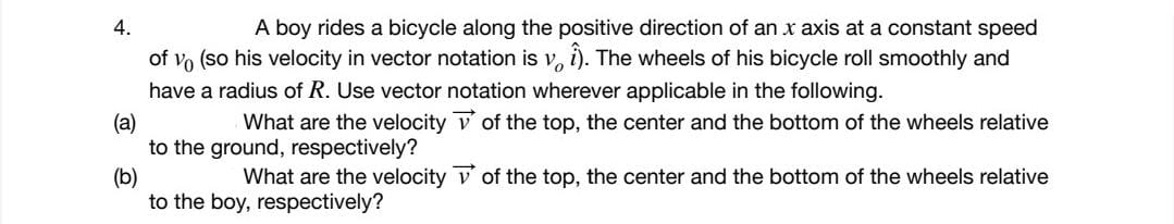 4.
A boy rides a bicycle along the positive direction of an x axis at a constant speed
of vo (so his velocity in vector notation is v, i). The wheels of his bicycle roll smoothly and
have a radius of R. Use vector notation wherever applicable in the following.
What are the velocity v of the top, the center and the bottom of the wheels relative
(a)
to the ground, respectively?
(b)
to the boy, respectively?
What are the velocity v of the top, the center and the bottom of the wheels relative
