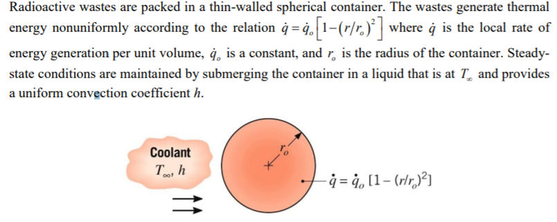 Radioactive wastes are packed in a thin-walled spherical container. The wastes generate thermal
energy nonuniformly according to the relation ġ = ġ, 1–(r/r.)* | where ġ is the local rate of
energy generation per unit volume, ġ, is a constant, and r, is the radius of the container. Steady-
state conditions are maintained by submerging the container in a liquid that is at T, and provides
a uniform convection coefficient h.
Coolant
T, h
- ġ = 4, [1– (rlr,²]
11
