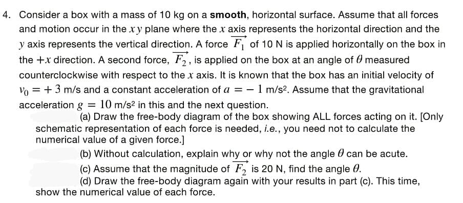 4. Consider a box with a mass of 10 kg on a smooth, horizontal surface. Assume that all forces
and motion occur in the xy plane where the x axis represents the horizontal direction and the
y axis represents the vertical direction. A force F of 10 N is applied horizontally on the box in
the +x direction. A second force, F, is applied on the box at an angle of 0 measured
counterclockwise with respect to the x axis. It is known that the box has an initial velocity of
vo = +3 m/s and a constant acceleration of a = - 1 m/s?. Assume that the gravitational
acceleration g = 10 m/s2 in this and the next question.
(a) Draw the free-body diagram of the box showing ALL forces acting on it. [Only
schematic representation of each force is needed, i.e., you need not to calculate the
numerical value of a given force.]
(b) Without calculation, explain why or why not the angle 0 can be acute.
(c) Assume that the magnitude of F, is 20 N, find the angle 0.
(d) Draw the free-body diagram again with your results in part (c). This time,
show the numerical value of each force.
