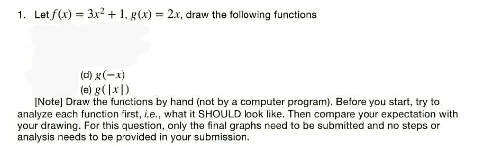 1. Let f(x) = 3x² + 1, g(x) = 2x, draw the following functions
(d) g(-x)
(e) g(]x|)
[Note] Draw the functions by hand (not by a computer program). Before you start, try to
analyze each function first, i.e., what it SHOULD look like. Then compare your expectation with
your drawing. For this question, only the final graphs need to be submitted and no steps or
analysis needs to be provided in your submission.
