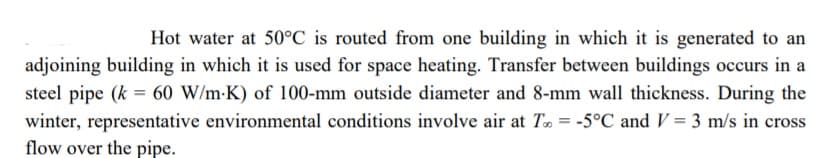 Hot water at 50°C is routed from one building in which it is generated to an
adjoining building in which it is used for space heating. Transfer between buildings occurs in a
steel pipe (k = 60 W/m-K) of 100-mm outside diameter and 8-mm wall thickness. During the
winter, representative environmental conditions involve air at T = -5°C and V = 3 m/s in cross
flow over the pipe.
