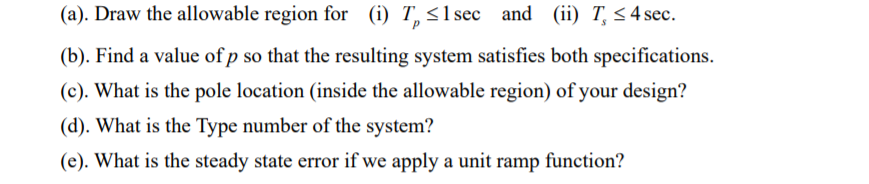 (a). Draw the allowable region for (i) T, < 1 sec and (ii) T <4 sec.
(b). Find a value of p so that the resulting system satisfies both specifications.
(c). What is the pole location (inside the allowable region) of your design?
(d). What is the Type number of the system?
(e). What is the steady state error if we apply a unit ramp function?
