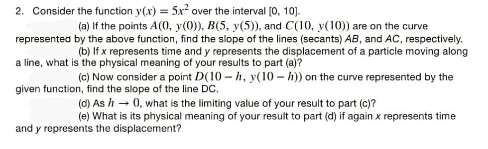 2. Consider the function y(x) = 5x over the interval [0, 10].
(a) If the points A(0, y(0)), B(5, y(5)), and C(10, y(10)) are on the curve
represented by the above function, find the slope of the lines (secants) AB, and AC, respectively.
(b) If x represents time and y represents the displacement of a particle moving along
a line, what is the physical meaning of your results to part (a)?
(c) Now consider a point D(10 – h, y(10 – h)) on the curve represented by the
given function, find the slope of the line DC.
(d) As h → 0, what is the limiting value of your result to part (c)?
(e) What is its physical meaning of your result to part (d) if again x represents time
and y represents the displacement?
