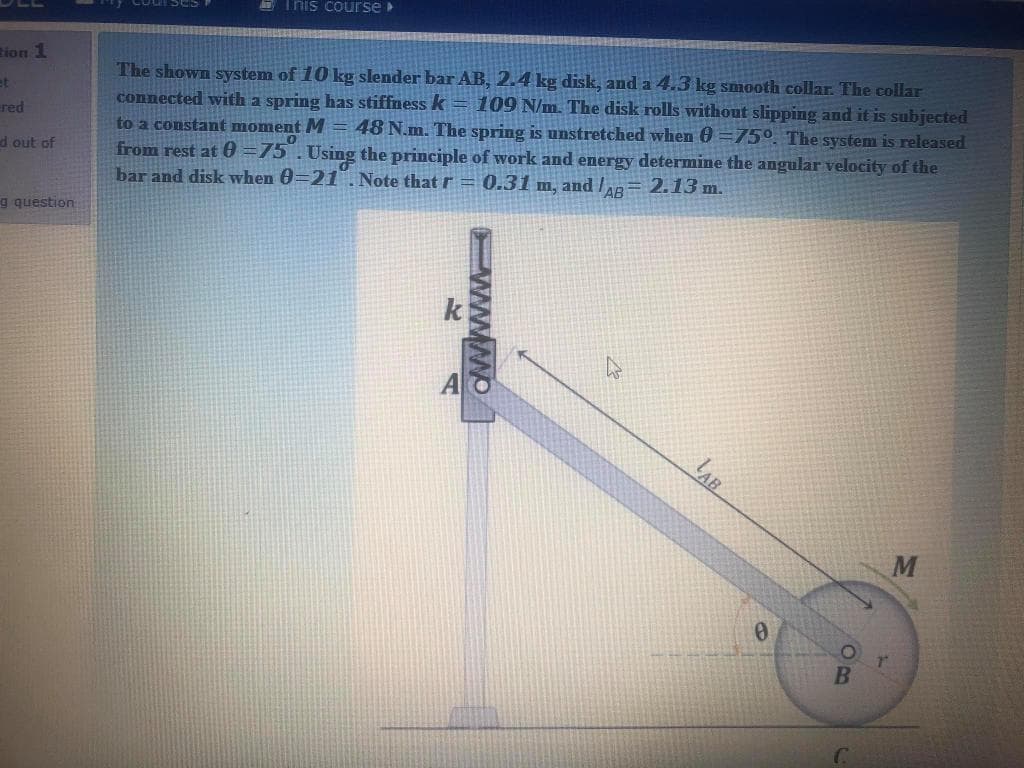 D This course
The shown system of 10 kg slender bar AB, 2.4 kg disk, and a 4.3 kg smooth collar. The collar
connected with a spring has stiffness k = 109 N/m. The disk rolls without slipping and it is subjected
48 N.m. The spring is unstretched when 0 =75°. The system is released
tion 1
et
red
to a constant moment M
from rest at 0 =75.Using the principle of work and energy determine the angular velocity of the
bar and disk when 0=21. Note that r = 0.31 m, and /ap= 2.13 m.
d out of
g question
k
LAB
