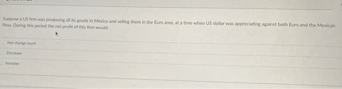 Suppose a US firm was producing all its goods in Mexico and selling them in the Euro area, at a time when US dollar was appreciating against both Euro and the Mexican
Peso. During this period the net profit of this firm would:
Not change much
Decrease
Increase
