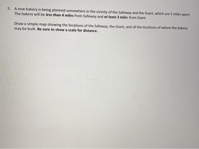5. A new bakery is being planned somewhere in the vicinity of the Safeway and the Giant, which are 5 miles apart.
The bakery will be less than 4 miles from Safeway and at least 3 miles from Giant.
Draw a simple map showing the locations of the Safeway, the Giant, and all the locations of where the bakery
may be built. Be sure to show a scale for distance.
